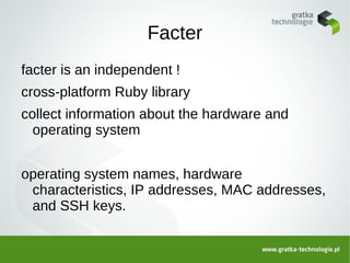 Facter
facter is an independent !
cross-platform Ruby library
collect information about the hardware and
  operating system


operating system names, hardware
 characteristics, IP addresses, MAC addresses,
 and SSH keys.
 