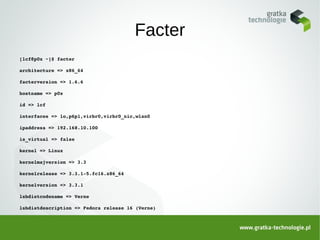 Facter
[lcf@p0x ~]$ facter

architecture => x86_64

facterversion => 1.6.6

hostname => p0x

id => lcf

interfaces => lo,p6p1,virbr0,virbr0_nic,wlan0

ipaddress => 192.168.10.100

is_virtual => false

kernel => Linux

kernelmajversion => 3.3

kernelrelease => 3.3.1­5.fc16.x86_64

kernelversion => 3.3.1

lsbdistcodename => Verne

lsbdistdescription => Fedora release 16 (Verne)
 