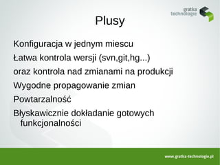Plusy
Konfiguracja w jednym miescu
Łatwa kontrola wersji (svn,git,hg...)
oraz kontrola nad zmianami na produkcji
Wygodne propagowanie zmian
Powtarzalność
Błyskawicznie dokładanie gotowych
  funkcjonalności
 