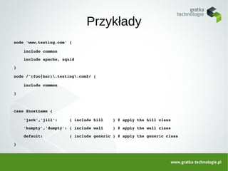 Przykłady
node 'www.testing.com' {

    include common

    include apache, squid

}

node /^(foo|bar).testing.com$/ {

    include common

}



case $hostname {

    'jack','jill':     { include hill    } # apply the hill class

    'humpty','dumpty': { include wall    } # apply the wall class

    default:           { include generic } # apply the generic class

}
 