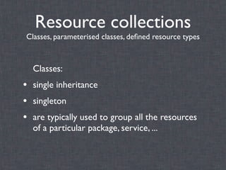 Resource collections
Classes, parameterised classes, deﬁned resource types



  Classes:
• single inheritance
• singleton
• are typically used to group all the resources
  of a particular package, service, ...
 
