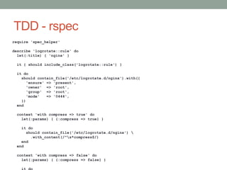 TDD - rspec
require 'spec_helper'

describe 'logrotate::rule' do
  let(:title) { 'nginx' }

 it { should include_class('logrotate::rule') }

 it do
   should contain_file('/etc/logrotate.d/nginx').with({
      'ensure' => 'present',
      'owner' => 'root',
      'group' => 'root',
      'mode'   => '0444',
   })
 end

 context 'with compress => true' do
   let(:params) { {:compress => true} }

   it do
     should contain_file('/etc/logrotate.d/nginx') 
       .with_content(/^s*compress$/)
   end
 end

 context 'with compress => false' do
   let(:params) { {:compress => false} }
 