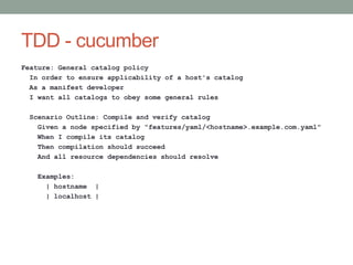 TDD - cucumber
Feature: General catalog policy
  In order to ensure applicability of a host's catalog
  As a manifest developer
  I want all catalogs to obey some general rules

 Scenario Outline: Compile and verify catalog
   Given a node specified by "features/yaml/<hostname>.example.com.yaml"
   When I compile its catalog
   Then compilation should succeed
   And all resource dependencies should resolve

   Examples:
     | hostname |
     | localhost |
 