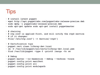 Tips
•   # install latest puppet
•   wget http://apt.puppetlabs.com/puppetlabs-release-precise.deb
•   sudo dpkg -i puppetlabs-release-precise.deb
•   sudo apt-get update sudo apt-get install puppetmaster

•   # chaining
•   # ntp.conf is applied first, and will notify the ntpd service
•   # if it changes:
•   File['/etc/ntp.conf'] ~> Service['ntpd']

•   # Certification tips
•   puppet cert clean liferay-dev.local
•   rm -f /var/lib/puppet/ssl/certs/liferay-dev.local.pem
•   find /var/lib/puppet -type f -print0 |xargs -0r rm

•   # Debug
•   puppet master   --no-daemonize --debug --verbose –trace
•   puppet config   print manifest
•   puppet config   print all
•   puppet config   print modulepath
 