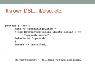 It’s own DSL…if/else, etc.

package { "ssh":
      name => $operatingsystem ?
      /(Red Hat|CentOS|Fedora|Ubuntu|Debian)/ =>
            "openssh-server",
      Solaris => "openssh",
      },
      ensure => installed,
}



      My recommendation: RTFB …. Read The Fowler Book on DSL
 