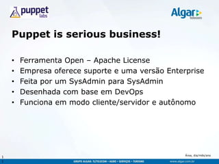 Área, dia/mês/ano
Puppet is serious business!
• Ferramenta Open – Apache License
• Empresa oferece suporte e uma versão Enterprise
• Feita por um SysAdmin para SysAdmin
• Desenhada com base em DevOps
• Funciona em modo cliente/servidor e autônomo
1
1
 