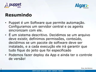 Área, dia/mês/ano
Resumindo
• Puppet é um Software que permite automação.
Configuramos um servidor central e os agents
sincronizam com ele.
• É um sistema descritivo. Decidimos se um arquivo
deve existir, definimos permissões, conteúdo,
decidimos se um pacote de software deve ser
instalado, e a cada execução ele irá garantir que
tudo fique do jeito que foi especificado
• Podemos fazer deploy da App e ainda ter o controle
de versão!
1
2
 