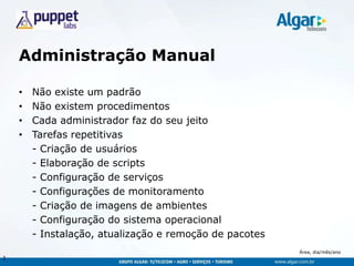 Área, dia/mês/ano
Administração Manual
• Não existe um padrão
• Não existem procedimentos
• Cada administrador faz do seu jeito
• Tarefas repetitivas
- Criação de usuários
- Elaboração de scripts
- Configuração de serviços
- Configurações de monitoramento
- Criação de imagens de ambientes
- Configuração do sistema operacional
- Instalação, atualização e remoção de pacotes
2
 
