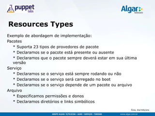 Área, dia/mês/ano
Resources Types
Exemplo de abordagem de implementação:
Pacotes
* Suporta 23 tipos de provedores de pacote
* Declaramos se o pacote está presente ou ausente
* Declaramos que o pacote sempre deverá estar em sua última
versão
Serviço
* Declaramos se o serviço está sempre rodando ou não
* Declaramos se o serviço será carregado no boot
* Declaramos se o serviço depende de um pacote ou arquivo
Arquivo
* Especificamos permissões e donos
* Declaramos diretórios e links simbólicos
 