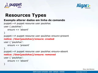 Área, dia/mês/ano
Resources Types
Exemplo alterar dados em linha de comando
puppet:~# puppet resourse user paulohac
user { paulohac':
ensure => 'absent'
}
puppet:~# puppet resourse user paulohac ensure=present
notice: /User[paulohac]/ensure: created
user { „paulohac':
ensure => 'present'
}
puppet:~# puppet resourse user paulohac ensure=absent
notice: /User[paulohac]/ensure: removed
user { „paulohac':
ensure => 'absent'
}
 
