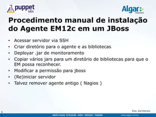 Área, dia/mês/ano
Procedimento manual de instalação
do Agente EM12c em um JBoss
• Acessar servidor via SSH
• Criar diretório para o agente e as bibliotecas
• Deployar .jar de monitoramento
• Copiar vários jars para um diretório de bibliotecas para que o
EM possa reconhecer.
• Modificar a permissão para jboss
• (Re)iniciar servidor
• Talvez remover agente antigo ( Nagios )
3
5
 