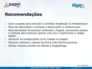 Área, dia/mês/ano
Recomendações
• Usar o puppet para executar e controlar mudanças na infraestrutura
• Parar de administrar e começar a desenvolver a infraestrutura
• Nova demanda? Já executar utilizando o Puppet, escrevendo classes
e módulos para executar apenas uma vez e reaproveitar o código
depois.
• Versionar as configurações (svn) criadas no Puppet.
• Escreves módulos e classes da forma mais flexível possível.
• Utilizar módulos prontos do GitHub e PuppetForge.
 