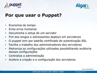 Área, dia/mês/ano
Por que usar o Puppet?
• Economia de tempo
• Evita erros humanos
• Documenta o setup de um servidor
• Fim dos longos e estressantes deploys em servidores
• O puppet tem por padrão certificado de autenticação SSL
• Facilita o trabalho dos administradores dos servidores
• Padroniza as configurações utilizadas possibilitando auditoria
dessas configurações
• Centraliza a adminstração
• Acelera a criação e a configuração dos servidores
4
 