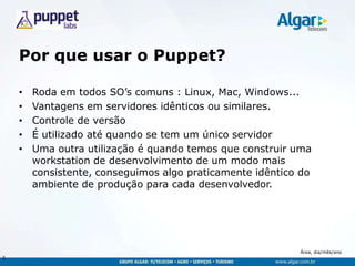 Área, dia/mês/ano
Por que usar o Puppet?
• Roda em todos SO‟s comuns : Linux, Mac, Windows...
• Vantagens em servidores idênticos ou similares.
• Controle de versão
• É utilizado até quando se tem um único servidor
• Uma outra utilização é quando temos que construir uma
workstation de desenvolvimento de um modo mais
consistente, conseguimos algo praticamente idêntico do
ambiente de produção para cada desenvolvedor.
5
 
