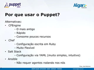 Área, dia/mês/ano
Por que usar o Puppet?
Alternativas:
• CFEngine
- O mais antigo
- Rápido
- Consome poucos recursos
• Chef
- Configuração escrita em Ruby
- Muito Flexível
• Salt Stack
- Configuração via YAML (muito simples, intuitivo)
• Ansible
- Não requer agentes rodando nos nós
6
 