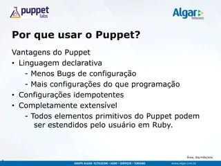 Área, dia/mês/ano
Por que usar o Puppet?
Vantagens do Puppet
• Linguagem declarativa
- Menos Bugs de configuração
- Mais configurações do que programação
• Configurações idempotentes
• Completamente extensível
- Todos elementos primitivos do Puppet podem
ser estendidos pelo usuário em Ruby.
7
 