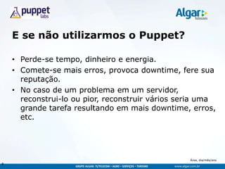 Área, dia/mês/ano
E se não utilizarmos o Puppet?
• Perde-se tempo, dinheiro e energia.
• Comete-se mais erros, provoca downtime, fere sua
reputação.
• No caso de um problema em um servidor,
reconstrui-lo ou pior, reconstruir vários seria uma
grande tarefa resultando em mais downtime, erros,
etc.
8
 