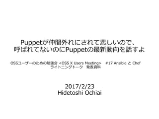 Puppetが仲間外れにされて悲しいので、
呼ばれてないのにPuppetの最新動向を話すよ
2017/2/23
Hidetoshi Ochiai
OSSユーザーのための勉強会 <OSS X Users Meeting>　#17 Ansible と Chef
ライトニングトーク　発表資料
 