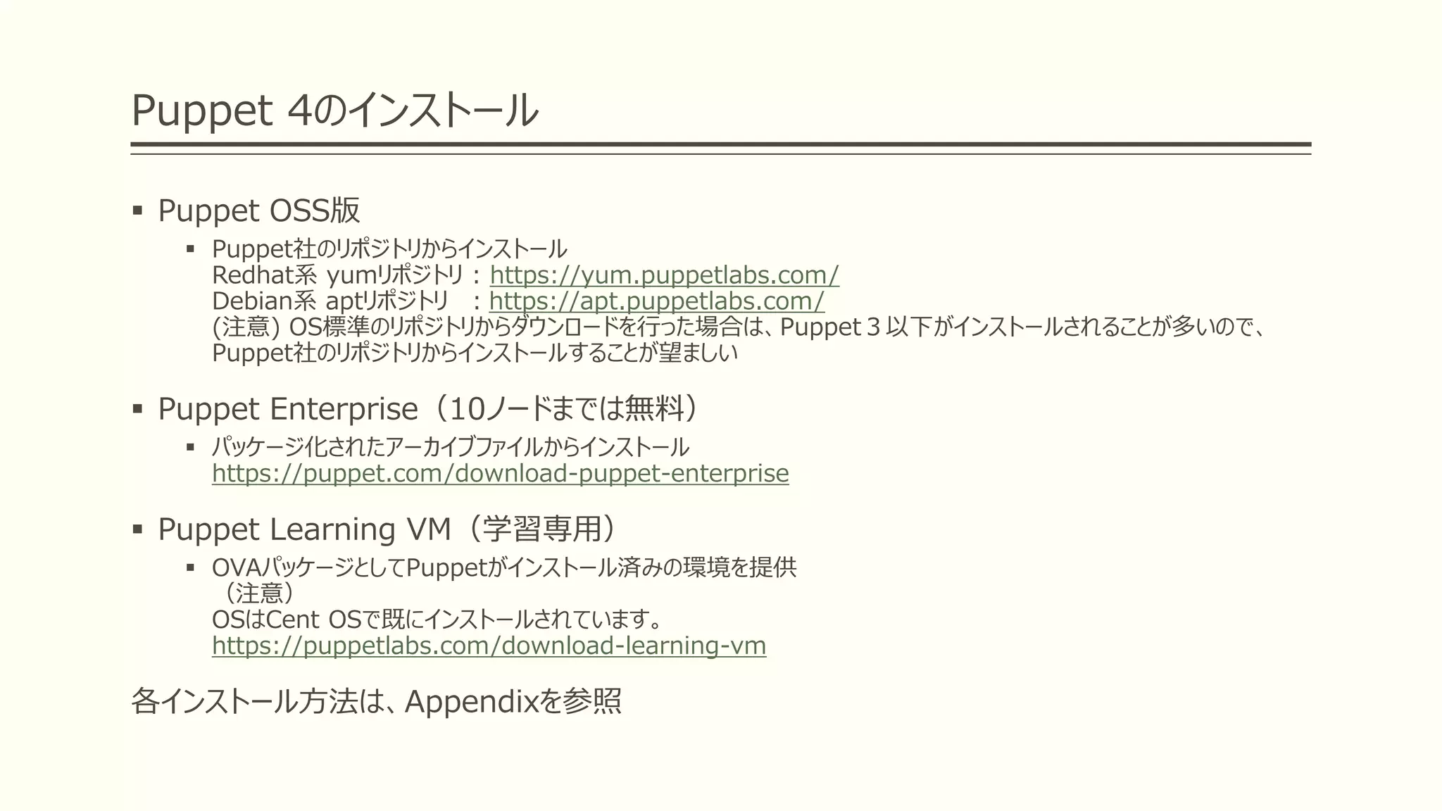 Puppet 4のインストール
 Puppet OSS版
 Puppet社のリポジトリからインストール
Redhat系 yumリポジトリ : https://yum.puppetlabs.com/
Debian系 aptリポジトリ ：https://apt.puppetlabs.com/
(注意) OS標準のリポジトリからダウンロードを行った場合は、Puppet３以下がインストールされることが多いので、
Puppet社のリポジトリからインストールすることが望ましい
 Puppet Enterprise（10ノードまでは無料）
 パッケージ化されたアーカイブファイルからインストール
https://puppet.com/download-puppet-enterprise
 Puppet Learning VM（学習専用）
 OVAパッケージとしてPuppetがインストール済みの環境を提供
（注意）
OSはCent OSで既にインストールされています。
https://puppetlabs.com/download-learning-vm
各インストール方法は、Appendixを参照
 
