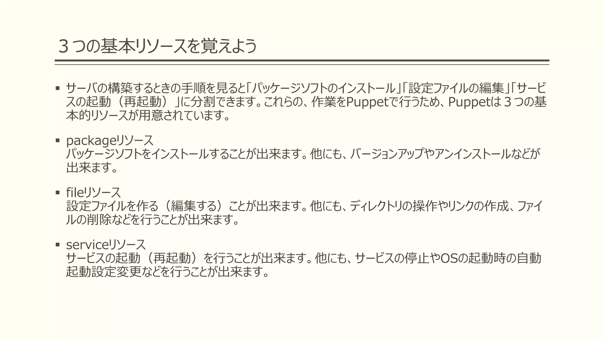 ３つの基本リソースを覚えよう
 サーバの構築するときの手順を見ると「パッケージソフトのインストール」「設定ファイルの編集」「サービ
スの起動（再起動）」に分割できます。これらの、作業をPuppetで行うため、Puppetは３つの基
本的リソースが用意されています。
 packageリソース
パッケージソフトをインストールすることが出来ます。他にも、バージョンアップやアンインストールなどが
出来ます。
 fileリソース
設定ファイルを作る（編集する）ことが出来ます。他にも、ディレクトリの操作やリンクの作成、ファイ
ルの削除などを行うことが出来ます。
 serviceリソース
サービスの起動（再起動）を行うことが出来ます。他にも、サービスの停止やOSの起動時の自動
起動設定変更などを行うことが出来ます。
 