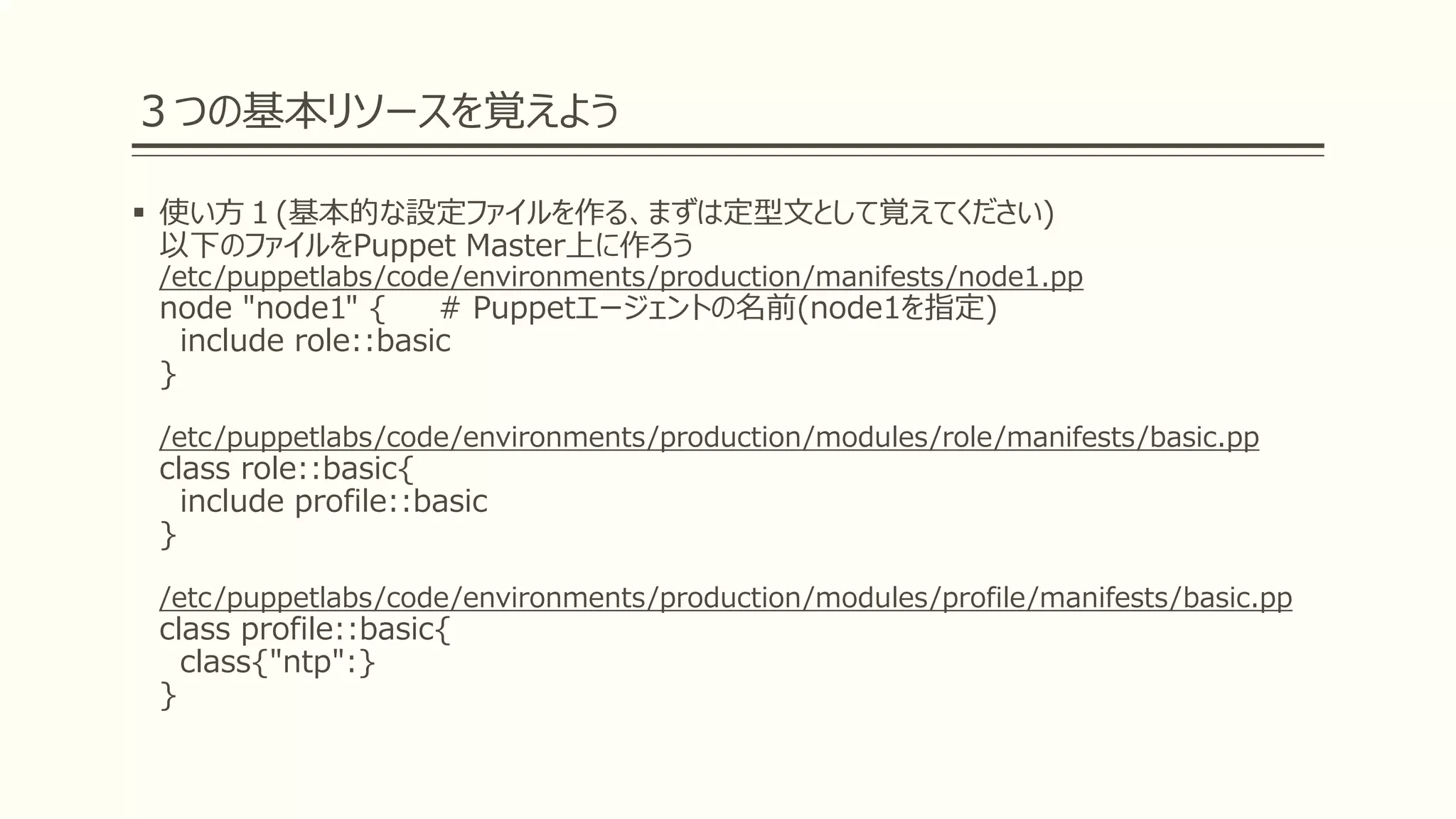 ３つの基本リソースを覚えよう
 使い方１(基本的な設定ファイルを作る、まずは定型文として覚えてください)
以下のファイルをPuppet Master上に作ろう
/etc/puppetlabs/code/environments/production/manifests/node1.pp
node "node1" { # Puppetエージェントの名前(node1を指定)
include role::basic
}
/etc/puppetlabs/code/environments/production/modules/role/manifests/basic.pp
class role::basic{
include profile::basic
}
/etc/puppetlabs/code/environments/production/modules/profile/manifests/basic.pp
class profile::basic{
class{"ntp":}
}
 