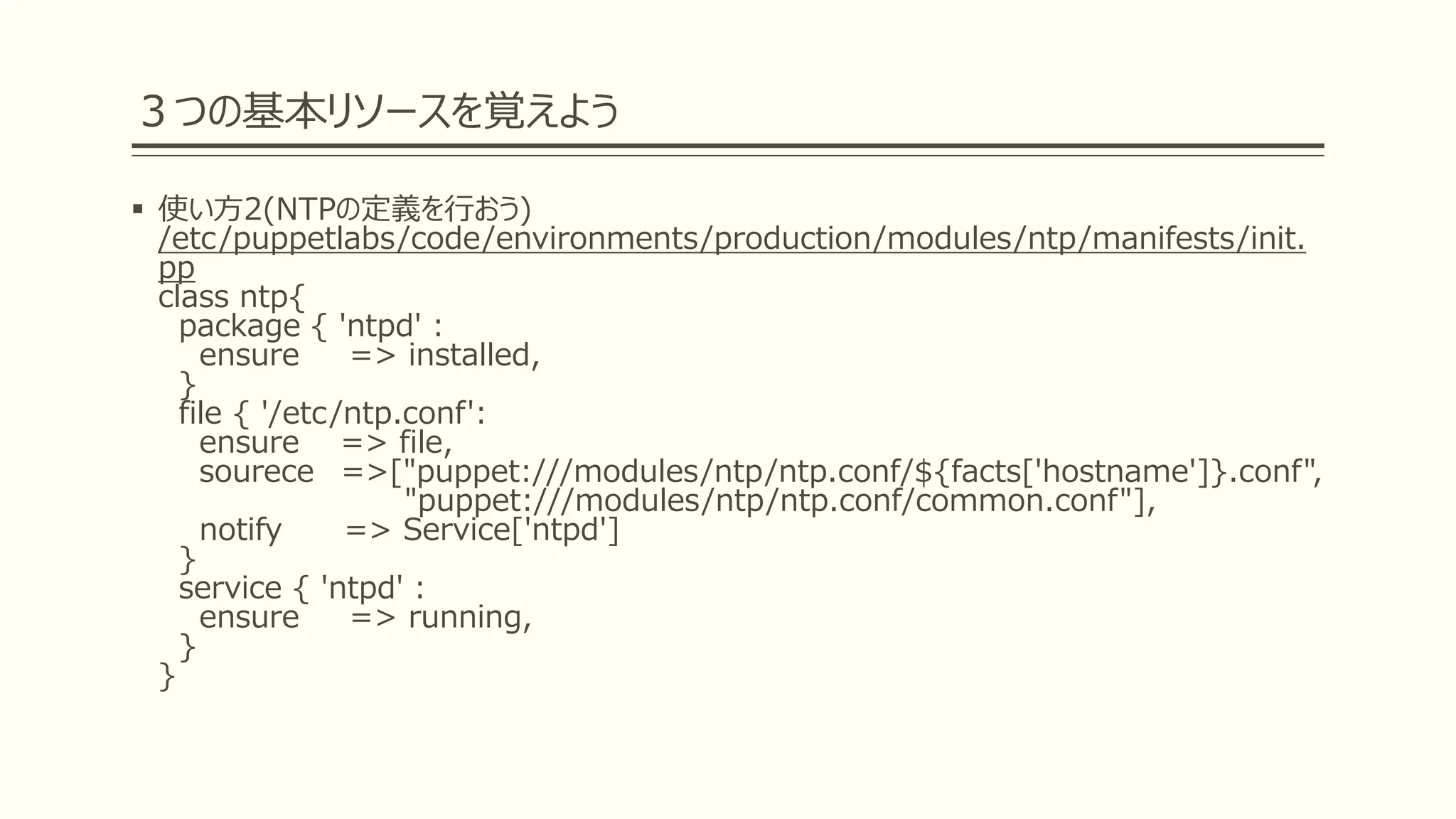 ３つの基本リソースを覚えよう
 使い方2(NTPの定義を行おう)
/etc/puppetlabs/code/environments/production/modules/ntp/manifests/init.
pp
class ntp{
package { 'ntpd' :
ensure => installed,
}
file { '/etc/ntp.conf':
ensure => file,
sourece =>["puppet:///modules/ntp/ntp.conf/${facts['hostname']}.conf",
"puppet:///modules/ntp/ntp.conf/common.conf"],
notify => Service['ntpd']
}
service { 'ntpd' :
ensure => running,
}
}
 