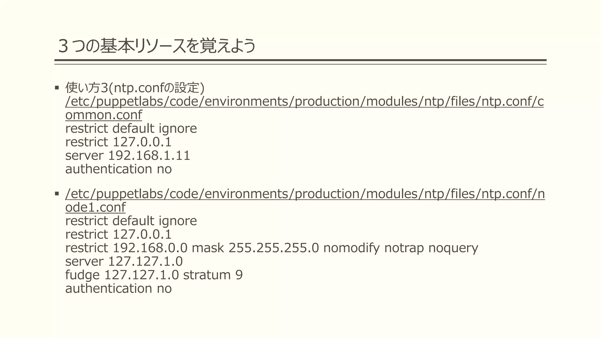 ３つの基本リソースを覚えよう
 使い方3(ntp.confの設定)
/etc/puppetlabs/code/environments/production/modules/ntp/files/ntp.conf/c
ommon.conf
restrict default ignore
restrict 127.0.0.1
server 192.168.1.11
authentication no
 /etc/puppetlabs/code/environments/production/modules/ntp/files/ntp.conf/n
ode1.conf
restrict default ignore
restrict 127.0.0.1
restrict 192.168.0.0 mask 255.255.255.0 nomodify notrap noquery
server 127.127.1.0
fudge 127.127.1.0 stratum 9
authentication no
 