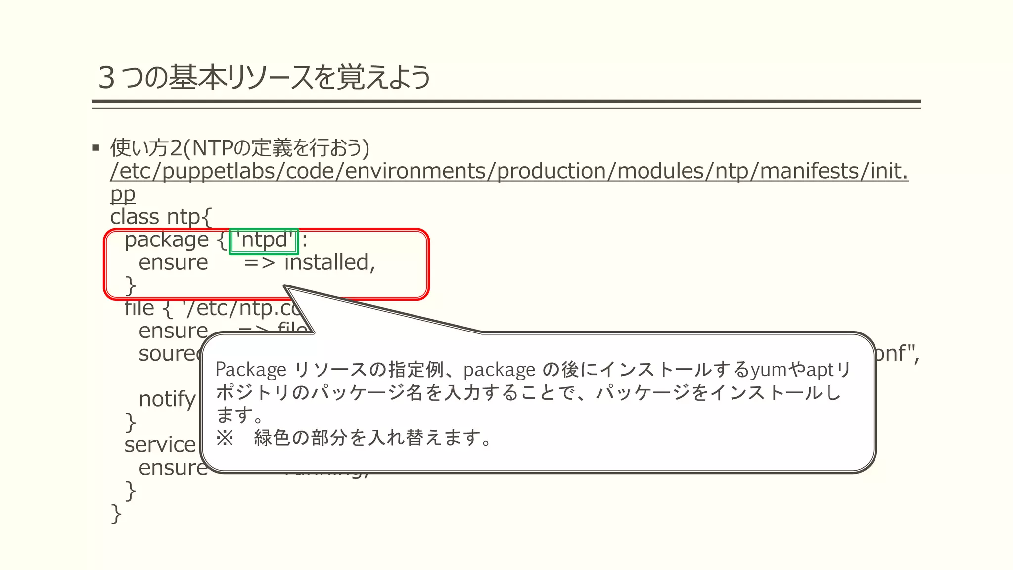 ３つの基本リソースを覚えよう
 使い方2(NTPの定義を行おう)
/etc/puppetlabs/code/environments/production/modules/ntp/manifests/init.
pp
class ntp{
package { 'ntpd' :
ensure => installed,
}
file { '/etc/ntp.conf':
ensure => file,
sourece =>["puppet:///modules/ntp/ntp.conf/${facts['hostname']}.conf",
"puppet:///modules/ntp/ntp.conf/common.conf"],
notify => Service['ntpd']
}
service { 'ntpd' :
ensure => running,
}
}
Package リソースの指定例、package の後にインストールするyumやaptリ
ポジトリのパッケージ名を入力することで、パッケージをインストールし
ます。
※ 緑色の部分を入れ替えます。
 