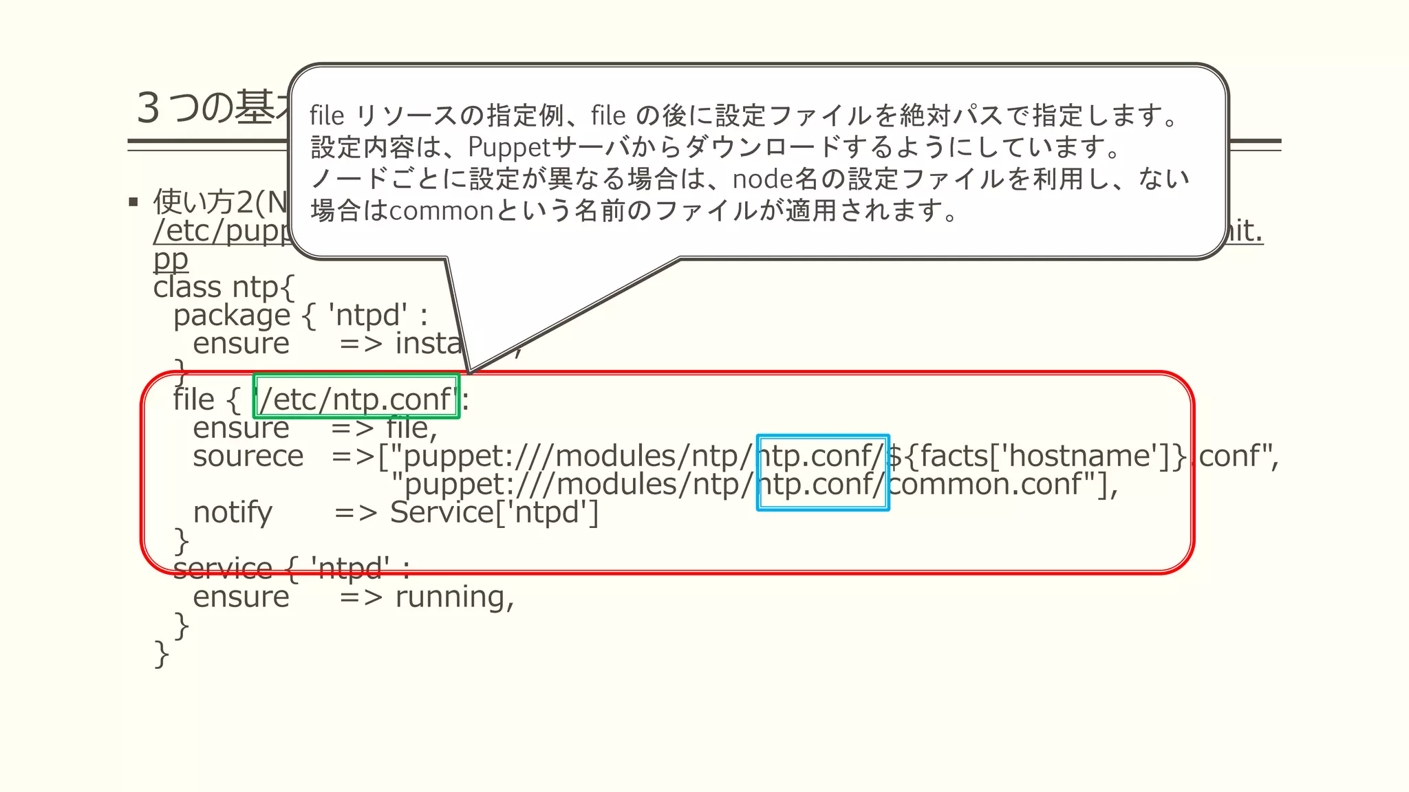 ３つの基本リソースを覚えよう
 使い方2(NTPの定義を行おう)
/etc/puppetlabs/code/environments/production/modules/ntp/manifests/init.
pp
class ntp{
package { 'ntpd' :
ensure => installed,
}
file { '/etc/ntp.conf':
ensure => file,
sourece =>["puppet:///modules/ntp/ntp.conf/${facts['hostname']}.conf",
"puppet:///modules/ntp/ntp.conf/common.conf"],
notify => Service['ntpd']
}
service { 'ntpd' :
ensure => running,
}
}
file リソースの指定例、file の後に設定ファイルを絶対パスで指定します。
設定内容は、Puppetサーバからダウンロードするようにしています。
ノードごとに設定が異なる場合は、node名の設定ファイルを利用し、ない
場合はcommonという名前のファイルが適用されます。
 