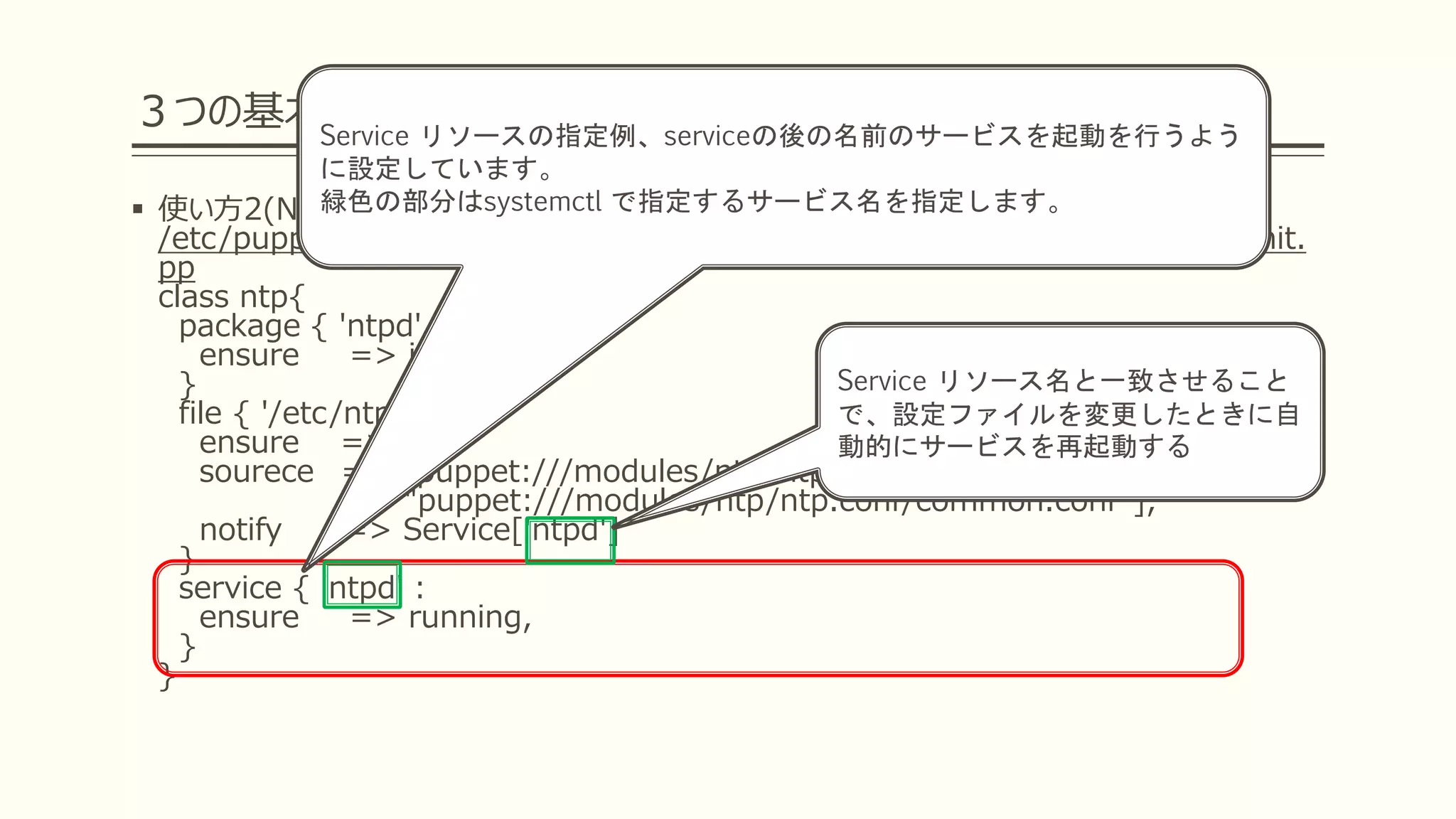 ３つの基本リソースを覚えよう
 使い方2(NTPの定義を行おう)
/etc/puppetlabs/code/environments/production/modules/ntp/manifests/init.
pp
class ntp{
package { 'ntpd' :
ensure => installed,
}
file { '/etc/ntp.conf':
ensure => file,
sourece =>["puppet:///modules/ntp/ntp.conf/${facts['hostname']}.conf",
"puppet:///modules/ntp/ntp.conf/common.conf"],
notify => Service['ntpd']
}
service { 'ntpd' :
ensure => running,
}
}
Service リソースの指定例、serviceの後の名前のサービスを起動を行うよう
に設定しています。
緑色の部分はsystemctl で指定するサービス名を指定します。
Service リソース名と一致させること
で、設定ファイルを変更したときに自
動的にサービスを再起動する
 