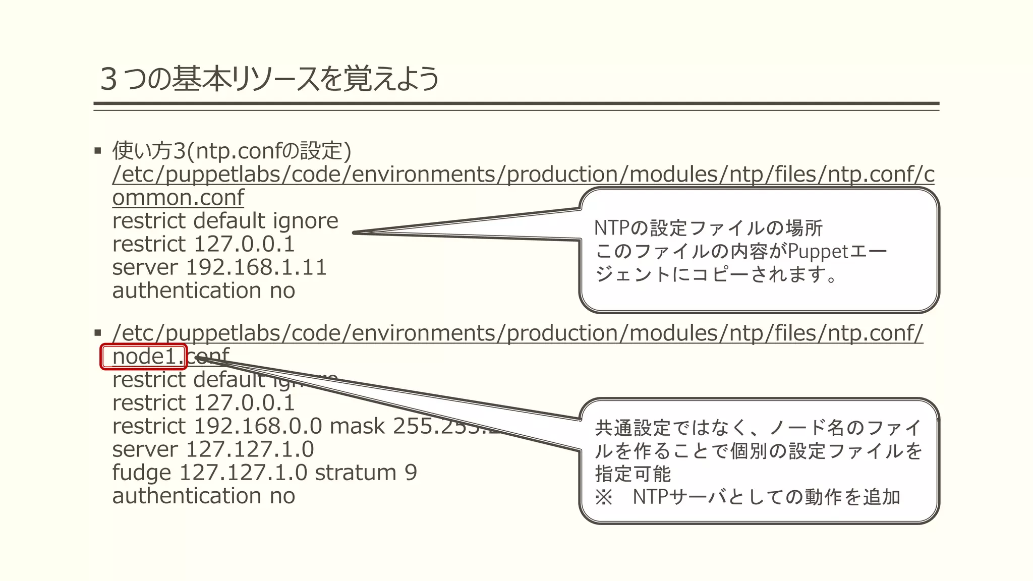 ３つの基本リソースを覚えよう
 使い方3(ntp.confの設定)
/etc/puppetlabs/code/environments/production/modules/ntp/files/ntp.conf/c
ommon.conf
restrict default ignore
restrict 127.0.0.1
server 192.168.1.11
authentication no
 /etc/puppetlabs/code/environments/production/modules/ntp/files/ntp.conf/
node1.conf
restrict default ignore
restrict 127.0.0.1
restrict 192.168.0.0 mask 255.255.255.0 nomodify notrap noquery
server 127.127.1.0
fudge 127.127.1.0 stratum 9
authentication no
NTPの設定ファイルの場所
このファイルの内容がPuppetエー
ジェントにコピーされます。
共通設定ではなく、ノード名のファイ
ルを作ることで個別の設定ファイルを
指定可能
※ NTPサーバとしての動作を追加
 