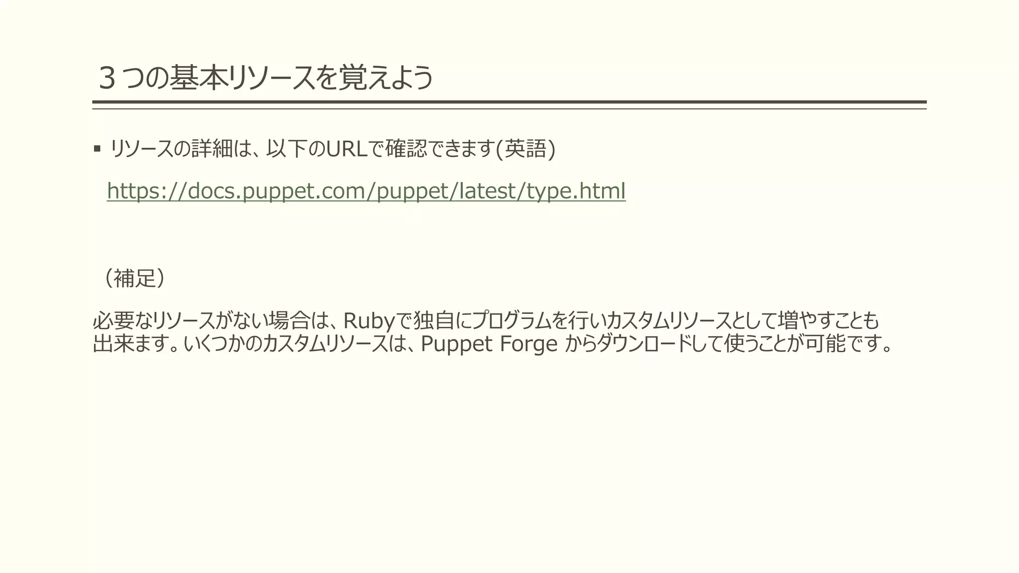 ３つの基本リソースを覚えよう
 リソースの詳細は、以下のURLで確認できます(英語)
https://docs.puppet.com/puppet/latest/type.html
（補足）
必要なリソースがない場合は、Rubyで独自にプログラムを行いカスタムリソースとして増やすことも
出来ます。いくつかのカスタムリソースは、Puppet Forge からダウンロードして使うことが可能です。
 