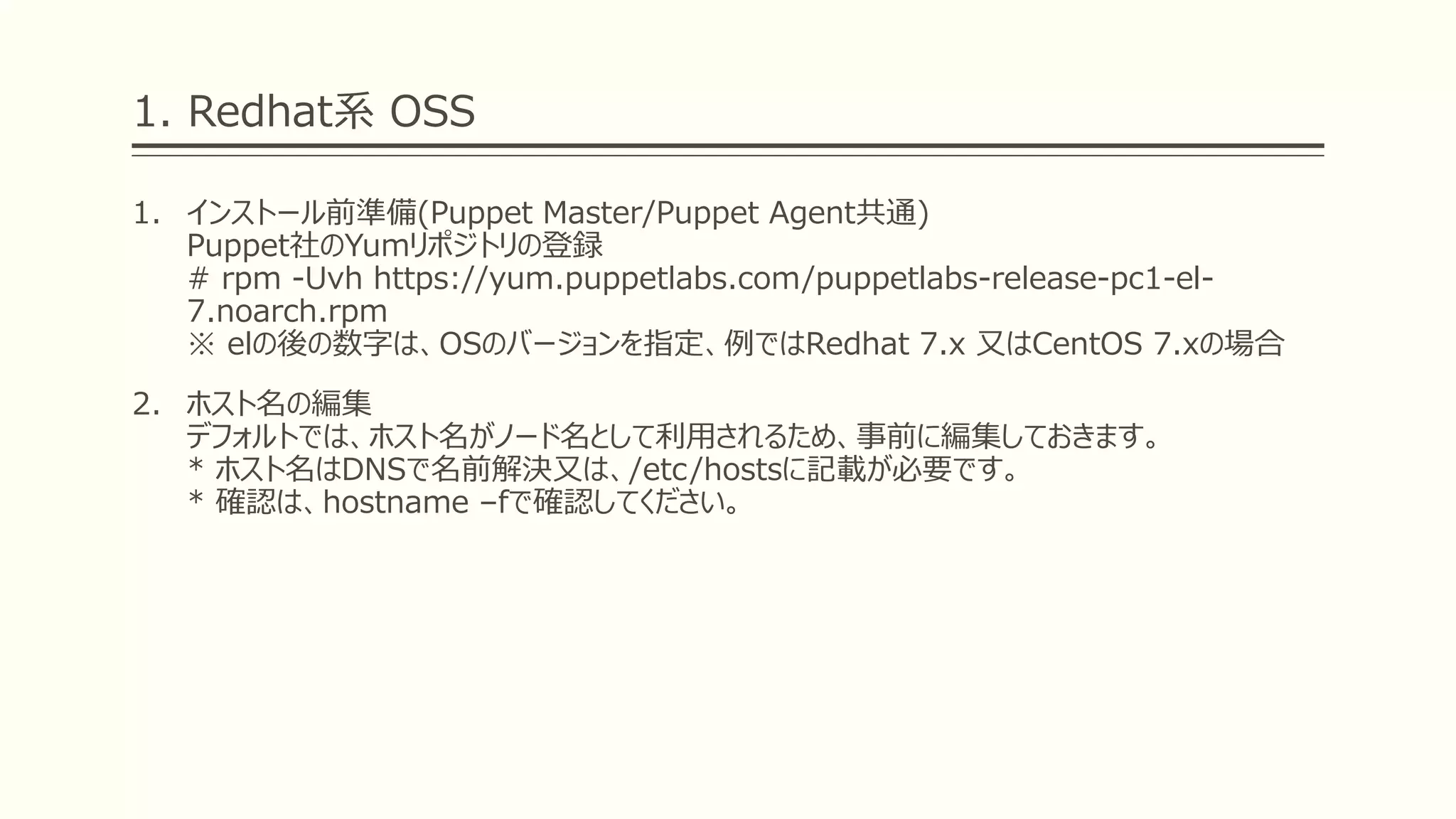 1. Redhat系 OSS
1. インストール前準備(Puppet Master/Puppet Agent共通)
Puppet社のYumリポジトリの登録
# rpm -Uvh https://yum.puppetlabs.com/puppetlabs-release-pc1-el-
7.noarch.rpm
※ elの後の数字は、OSのバージョンを指定、例ではRedhat 7.x 又はCentOS 7.xの場合
2. ホスト名の編集
デフォルトでは、ホスト名がノード名として利用されるため、事前に編集しておきます。
* ホスト名はDNSで名前解決又は、/etc/hostsに記載が必要です。
* 確認は、hostname –fで確認してください。
 
