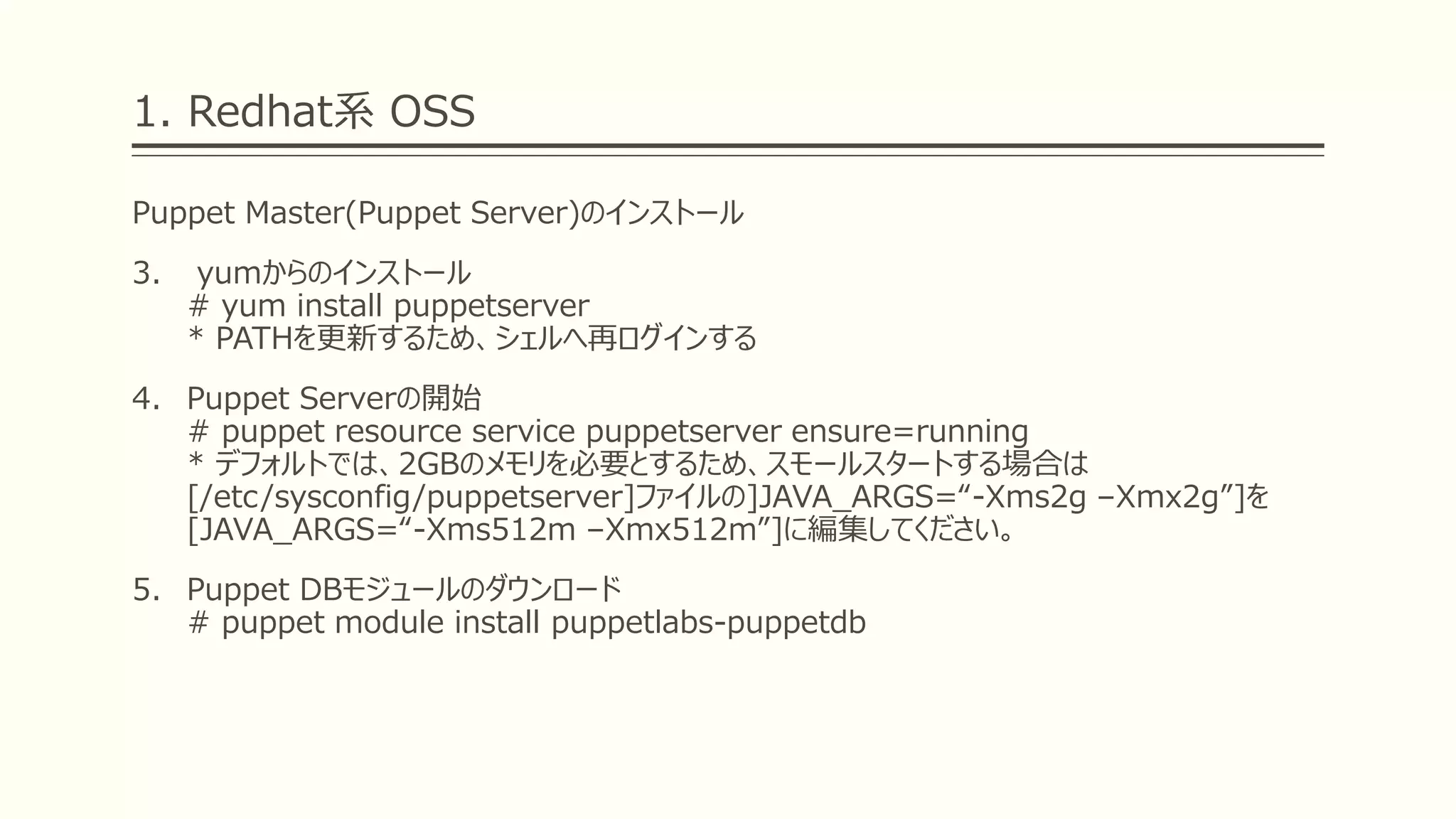 1. Redhat系 OSS
Puppet Master(Puppet Server)のインストール
3. yumからのインストール
# yum install puppetserver
* PATHを更新するため、シェルへ再ログインする
4. Puppet Serverの開始
# puppet resource service puppetserver ensure=running
* デフォルトでは、2GBのメモリを必要とするため、スモールスタートする場合は
[/etc/sysconfig/puppetserver]ファイルの]JAVA_ARGS=“-Xms2g –Xmx2g”]を
[JAVA_ARGS=“-Xms512m –Xmx512m”]に編集してください。
5. Puppet DBモジュールのダウンロード
# puppet module install puppetlabs-puppetdb
 