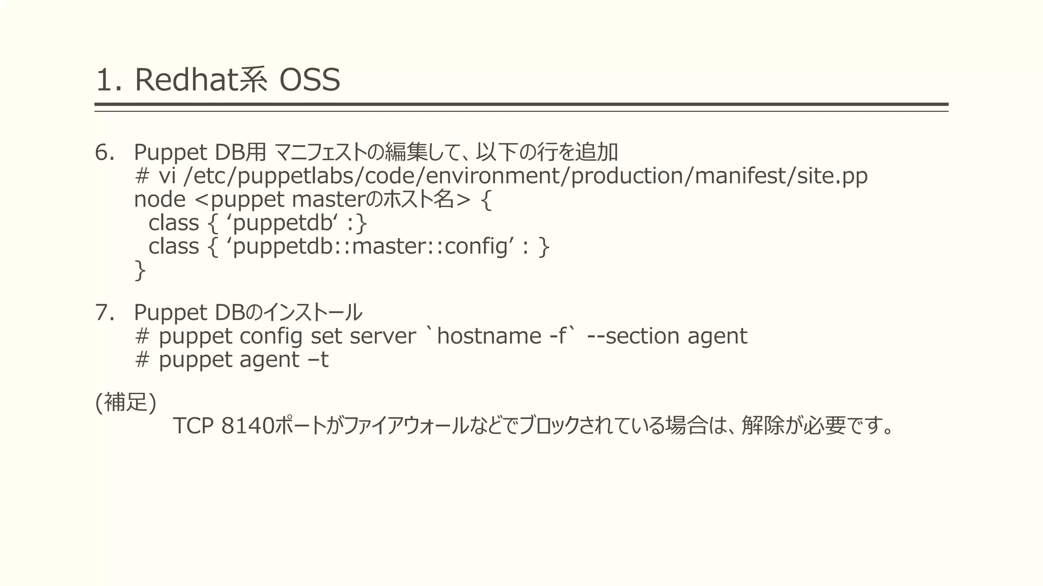 1. Redhat系 OSS
6. Puppet DB用 マニフェストの編集して、以下の行を追加
# vi /etc/puppetlabs/code/environment/production/manifest/site.pp
node <puppet masterのホスト名> {
class { ‘puppetdb‘ :}
class { ‘puppetdb::master::config’ : }
}
7. Puppet DBのインストール
# puppet config set server `hostname -f` --section agent
# puppet agent –t
(補足)
TCP 8140ポートがファイアウォールなどでブロックされている場合は、解除が必要です。
 