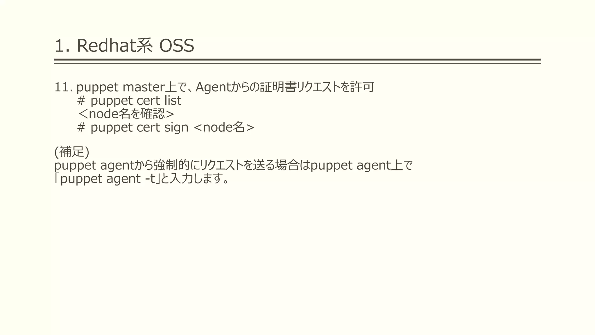 1. Redhat系 OSS
11. puppet master上で、Agentからの証明書リクエストを許可
# puppet cert list
＜node名を確認>
# puppet cert sign <node名>
(補足)
puppet agentから強制的にリクエストを送る場合はpuppet agent上で
「puppet agent -t」と入力します。
 