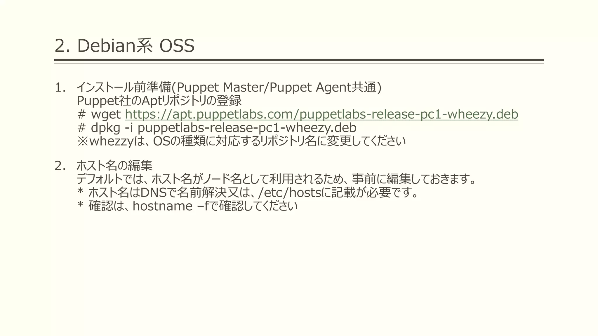 2. Debian系 OSS
1. インストール前準備(Puppet Master/Puppet Agent共通)
Puppet社のAptリポジトリの登録
# wget https://apt.puppetlabs.com/puppetlabs-release-pc1-wheezy.deb
# dpkg -i puppetlabs-release-pc1-wheezy.deb
※whezzyは、OSの種類に対応するリポジトリ名に変更してください
2. ホスト名の編集
デフォルトでは、ホスト名がノード名として利用されるため、事前に編集しておきます。
* ホスト名はDNSで名前解決又は、/etc/hostsに記載が必要です。
* 確認は、hostname –fで確認してください
 