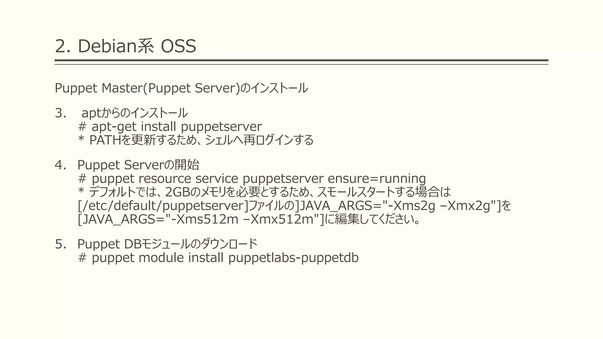 2. Debian系 OSS
Puppet Master(Puppet Server)のインストール
3. aptからのインストール
# apt-get install puppetserver
* PATHを更新するため、シェルへ再ログインする
4. Puppet Serverの開始
# puppet resource service puppetserver ensure=running
* デフォルトでは、2GBのメモリを必要とするため、スモールスタートする場合は
[/etc/default/puppetserver]ファイルの]JAVA_ARGS="-Xms2g –Xmx2g"]を
[JAVA_ARGS="-Xms512m –Xmx512m"]に編集してください。
5. Puppet DBモジュールのダウンロード
# puppet module install puppetlabs-puppetdb
 