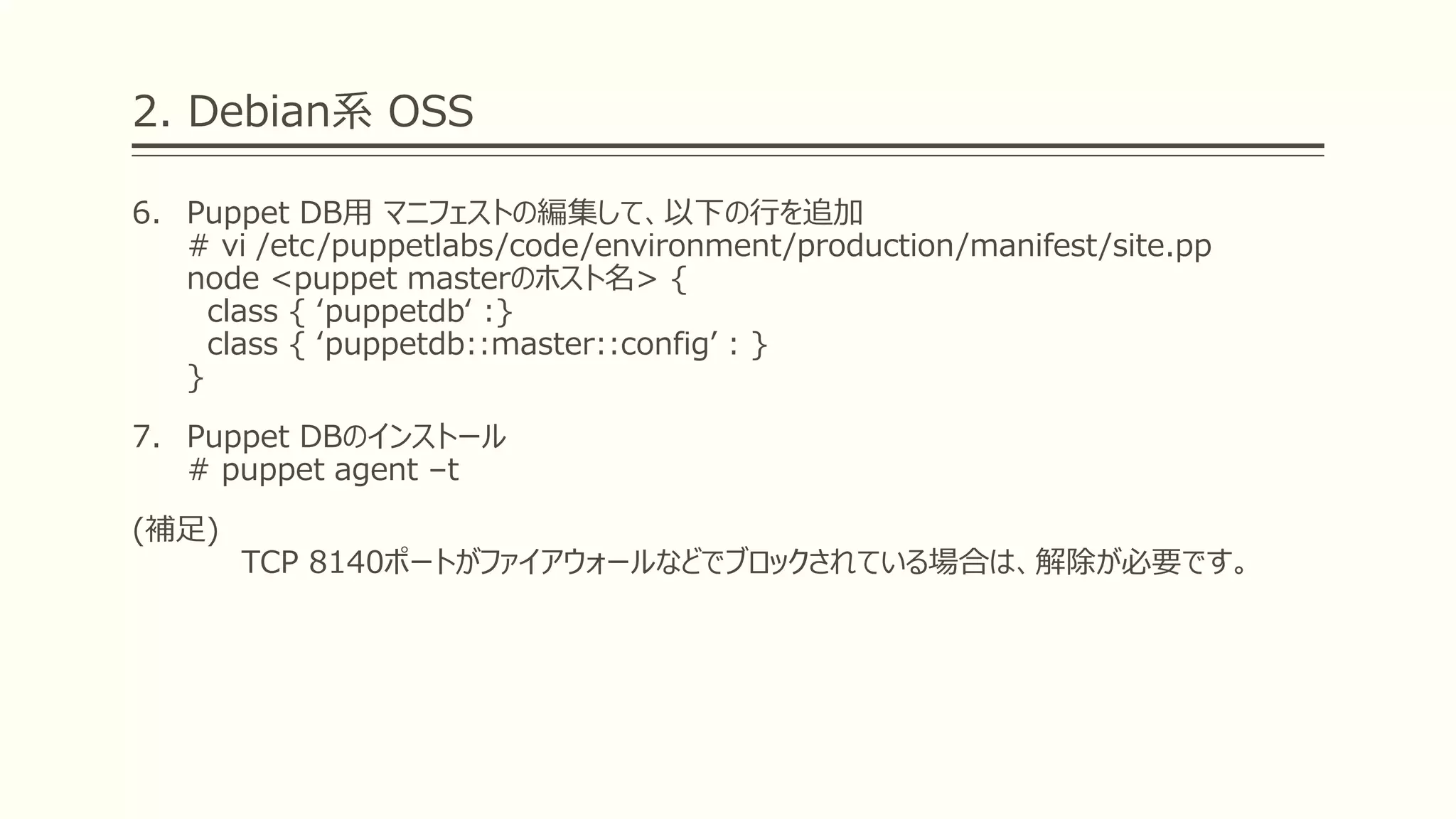 2. Debian系 OSS
6. Puppet DB用 マニフェストの編集して、以下の行を追加
# vi /etc/puppetlabs/code/environment/production/manifest/site.pp
node <puppet masterのホスト名> {
class { ‘puppetdb‘ :}
class { ‘puppetdb::master::config’ : }
}
7. Puppet DBのインストール
# puppet agent –t
(補足)
TCP 8140ポートがファイアウォールなどでブロックされている場合は、解除が必要です。
 
