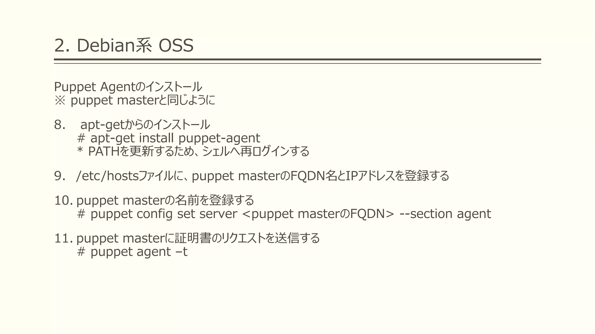 2. Debian系 OSS
Puppet Agentのインストール
※ puppet masterと同じように
8. apt-getからのインストール
# apt-get install puppet-agent
* PATHを更新するため、シェルへ再ログインする
9. /etc/hostsファイルに、puppet masterのFQDN名とIPアドレスを登録する
10. puppet masterの名前を登録する
# puppet config set server <puppet masterのFQDN> --section agent
11. puppet masterに証明書のリクエストを送信する
# puppet agent –t
 