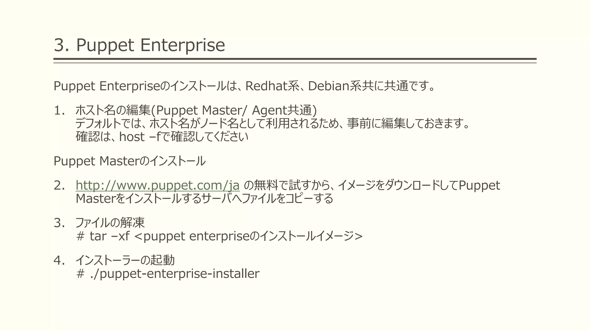 3. Puppet Enterprise
Puppet Enterpriseのインストールは、Redhat系、Debian系共に共通です。
1. ホスト名の編集(Puppet Master/ Agent共通)
デフォルトでは、ホスト名がノード名として利用されるため、事前に編集しておきます。
確認は、host –fで確認してください
Puppet Masterのインストール
2. http://www.puppet.com/ja の無料で試すから、イメージをダウンロードしてPuppet
Masterをインストールするサーバへファイルをコピーする
3. ファイルの解凍
# tar –xf <puppet enterpriseのインストールイメージ>
4. インストーラーの起動
# ./puppet-enterprise-installer
 