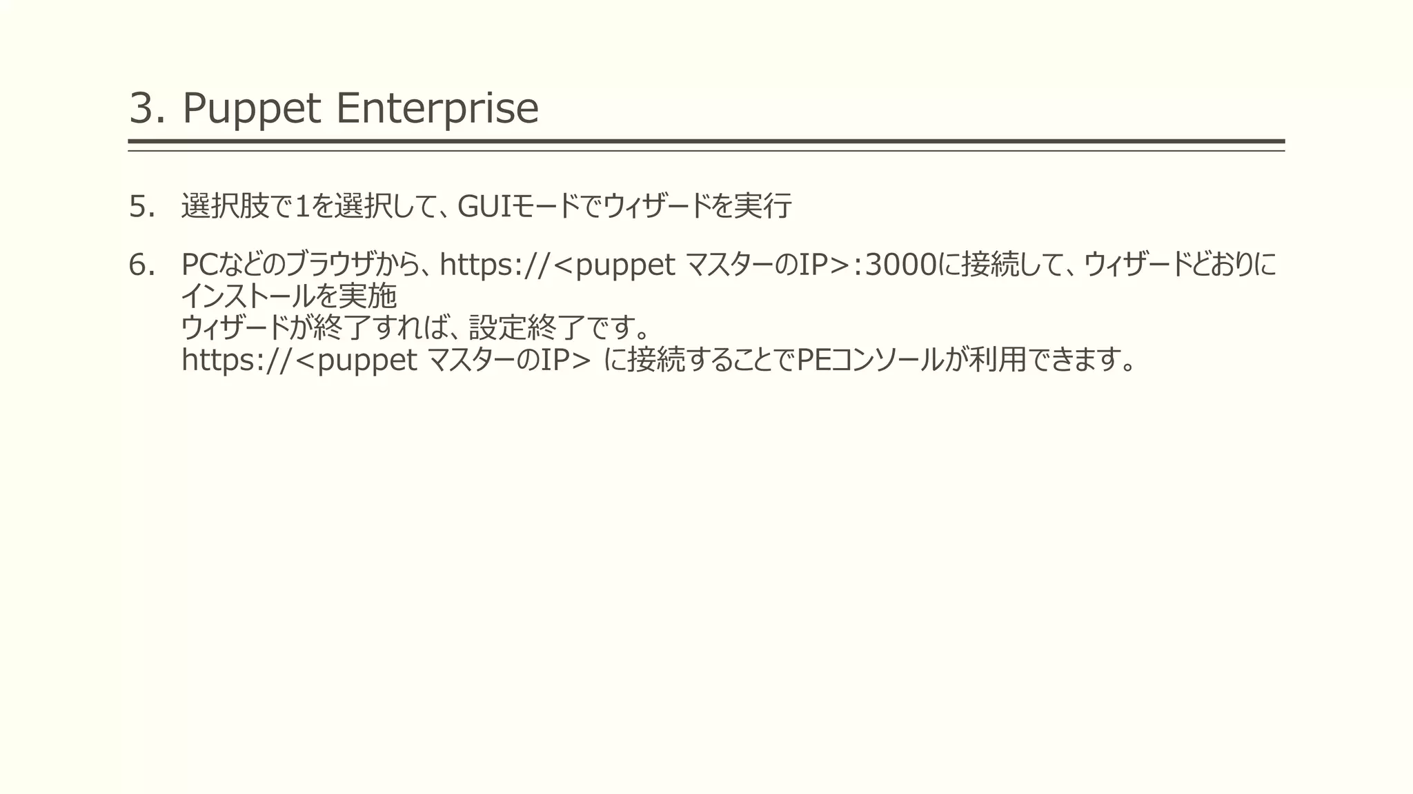 3. Puppet Enterprise
5. 選択肢で1を選択して、GUIモードでウィザードを実行
6. PCなどのブラウザから、https://<puppet マスターのIP>:3000に接続して、ウィザードどおりに
インストールを実施
ウィザードが終了すれば、設定終了です。
https://<puppet マスターのIP> に接続することでPEコンソールが利用できます。
 