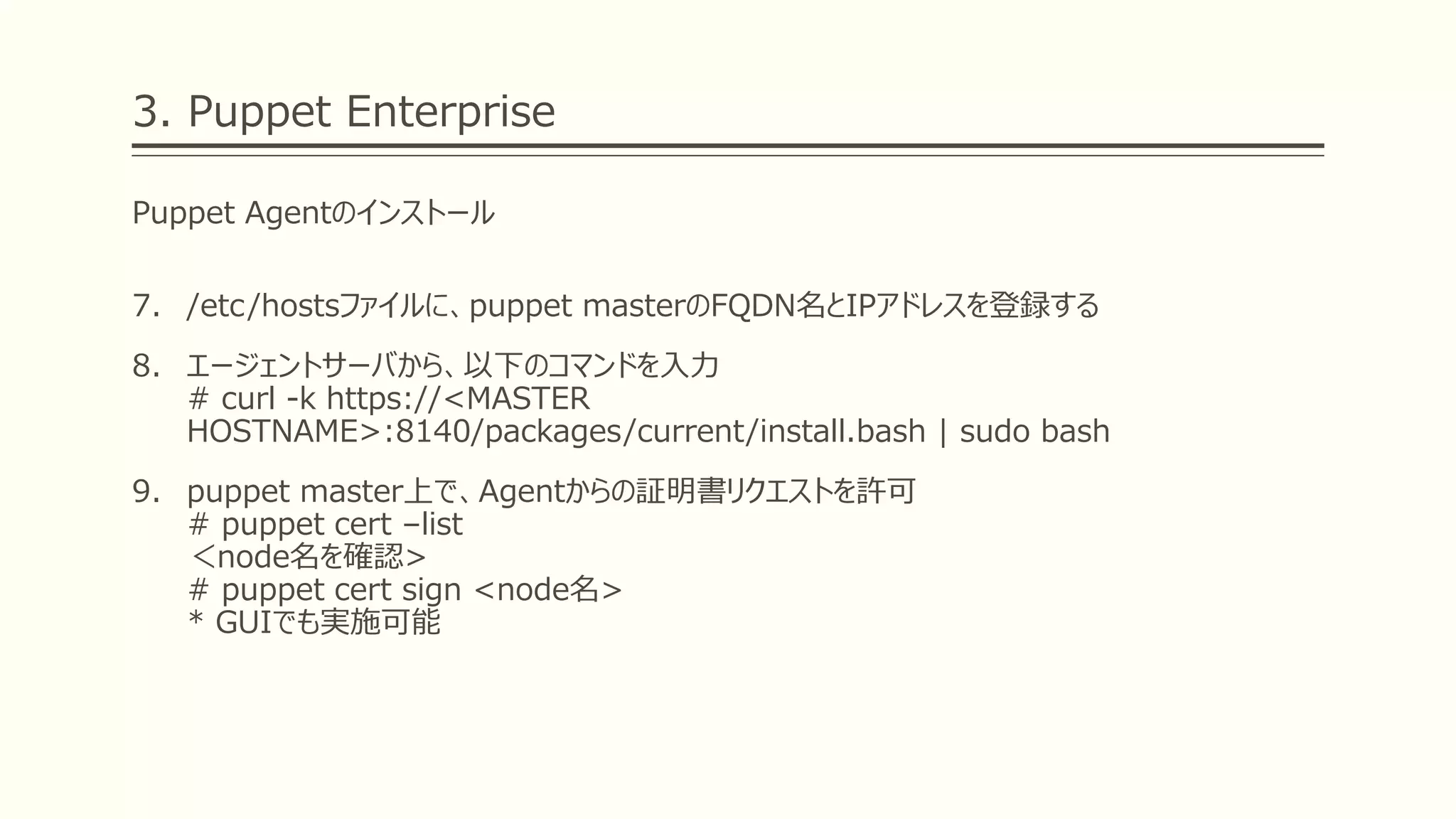 3. Puppet Enterprise
Puppet Agentのインストール
7. /etc/hostsファイルに、puppet masterのFQDN名とIPアドレスを登録する
8. エージェントサーバから、以下のコマンドを入力
# curl -k https://<MASTER
HOSTNAME>:8140/packages/current/install.bash | sudo bash
9. puppet master上で、Agentからの証明書リクエストを許可
# puppet cert –list
＜node名を確認>
# puppet cert sign <node名>
* GUIでも実施可能
 