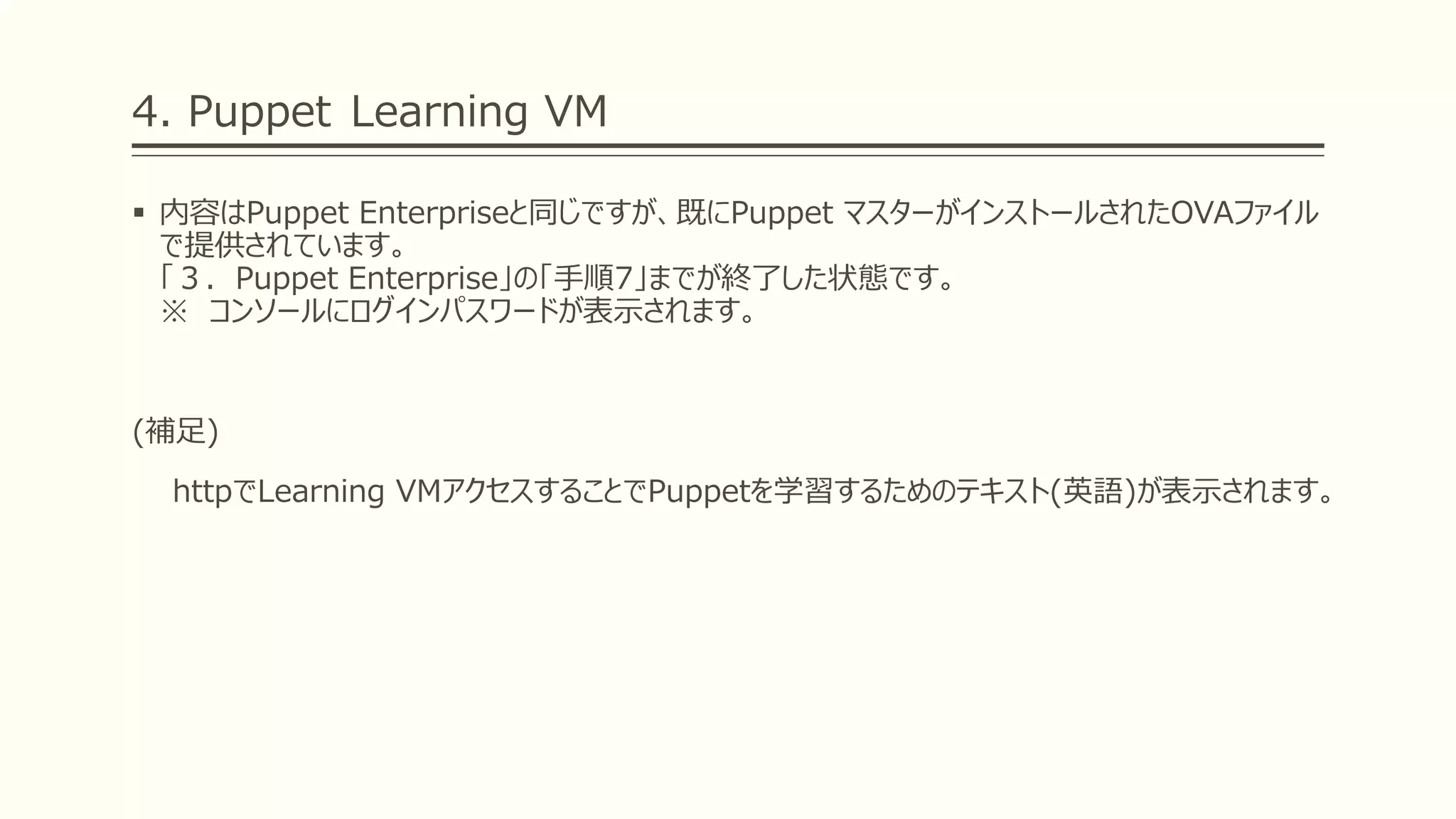 4. Puppet Learning VM
 内容はPuppet Enterpriseと同じですが、既にPuppet マスターがインストールされたOVAファイル
で提供されています。
「３．Puppet Enterprise」の「手順7」までが終了した状態です。
※ コンソールにログインパスワードが表示されます。
(補足)
httpでLearning VMアクセスすることでPuppetを学習するためのテキスト(英語)が表示されます。
 