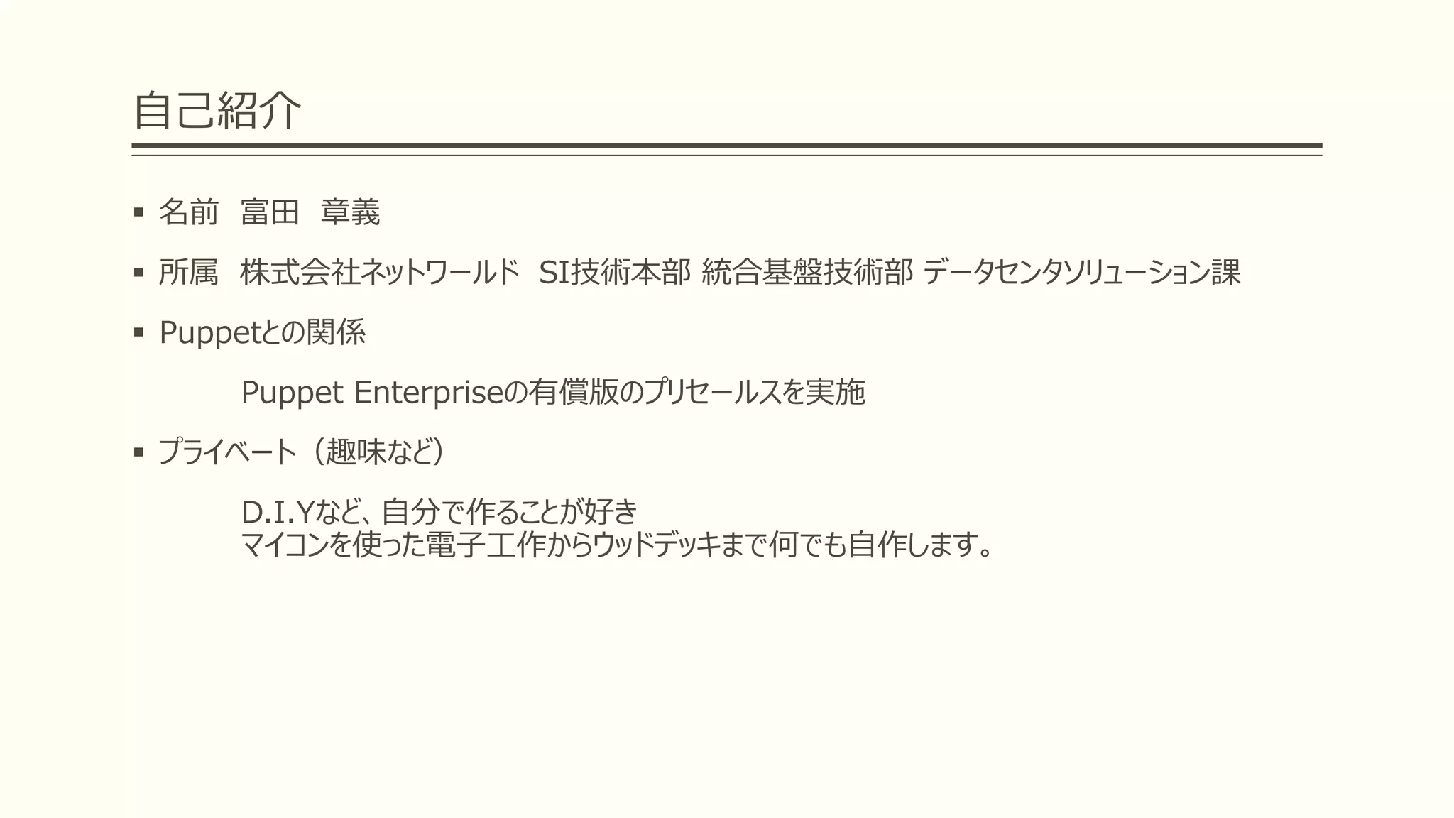 自己紹介
 名前 富田 章義
 所属 株式会社ネットワールド SI技術本部 統合基盤技術部 データセンタソリューション課
 Puppetとの関係
Puppet Enterpriseの有償版のプリセールスを実施
 プライベート（趣味など）
D.I.Yなど、自分で作ることが好き
マイコンを使った電子工作からウッドデッキまで何でも自作します。
 