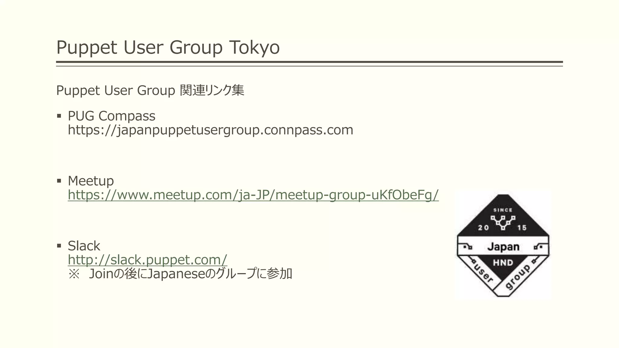 Puppet User Group Tokyo
Puppet User Group 関連リンク集
 PUG Compass
https://japanpuppetusergroup.connpass.com
 Meetup
https://www.meetup.com/ja-JP/meetup-group-uKfObeFg/
 Slack
http://slack.puppet.com/
※ Joinの後にJapaneseのグループに参加
 