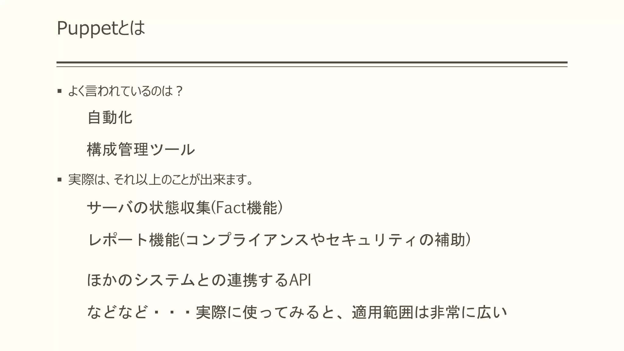 Puppetとは
 よく言われているのは？
自動化
構成管理ツール
 実際は、それ以上のことが出来ます。
サーバの状態収集(Fact機能)
レポート機能(コンプライアンスやセキュリティの補助)
ほかのシステムとの連携するAPI
などなど・・・実際に使ってみると、適用範囲は非常に広い
 