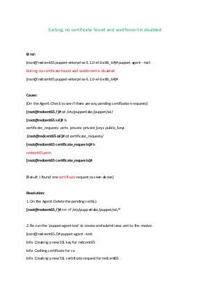 Exiting; no certificate found and waitforcert is disabled

Error:
[root@redcent65 puppet-enterprise-3.1.0-el-6-x86_64]# puppet agent --test
Exiting; no certificate found and waitforcert is disabled
[root@redcent65 puppet-enterprise-3.1.0-el-6-x86_64]#

Cause:
[On the Agent: Check to see if there are any pending certification requests]
[root@redcent65 /]# cd /etc/puppetlabs/puppet/ssl/
[root@redcent65 ssl]# ls
certificate_requests certs private private_keys public_keys
[root@redcent65 ssl]# cd certificate_requests/
[root@redcent65 certificate_requests]# ls
redcent65.pem
[root@redcent65 certificate_requests]#

[Result: I found one certificate request as seen above]

Resolution:
1. On the Agent: Delete the pending cert(s):
[root@redcent65 /]# rm -rf /etc/puppetlabs/puppet/ssl/*

2. Re-run the 'puppet-agent test' to create and submit new cert to the master.
[root@redcent65 /]# puppet agent --test
Info: Creating a new SSL key for redcent65
Info: Caching certificate for ca
Info: Creating a new SSL certificate request for redcent65

 