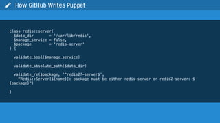  How GitHub Writes Puppet
class redis::server(
$data_dir = '/var/lib/redis',
$manage_service = false,
$package = 'redis-server'
) {
validate_bool($manage_service)
validate_absolute_path($data_dir)
validate_re($package, '^redis2?-server$',
"Redis::Server[${name}]: package must be either redis-server or redis2-server: $
{package}")
}
 