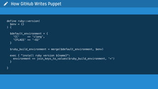  How GitHub Writes Puppet
define ruby::version(
$env = {}
) {
$default_environment = {
'CC' => 'clang',
'CFLAGS' => '-O2'
}
$ruby_build_environment = merge($default_environment, $env)
exec { "install ruby version ${name}":
environment => join_keys_to_values($ruby_build_environment, '=')
}
}
 